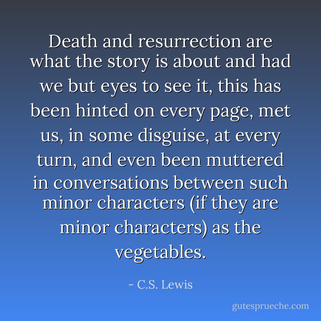 Death and resurrection are what the story is about and had we but eyes to see it, this has been hinted on every page, met us, in some disguise, at every turn, and even been muttered in conversations between such minor characters (if they are minor characters) as the vegetables. - C.S. Lewis
