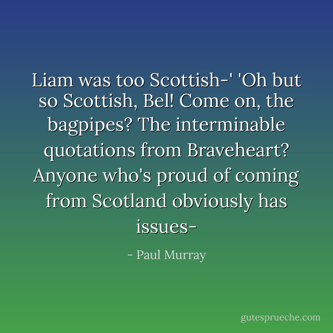 Liam was too Scottish-'<br />'Oh but <i>so</i> Scottish, Bel! Come on, the <i>bagpipes</i>? The interminable quotations from <i>Braveheart</i>? Anyone who's <i>proud</i> of coming from Scotland obviously has issues- - Paul Murray