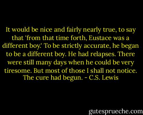 It would be nice and fairly nearly true, to say that 'from that time forth, Eustace was a different boy.' To be strictly accurate, he began to be a different boy. He had relapses. There were still many days when he could be very tiresome. But most of those I shall not notice. The cure had begun. - C.S. Lewis