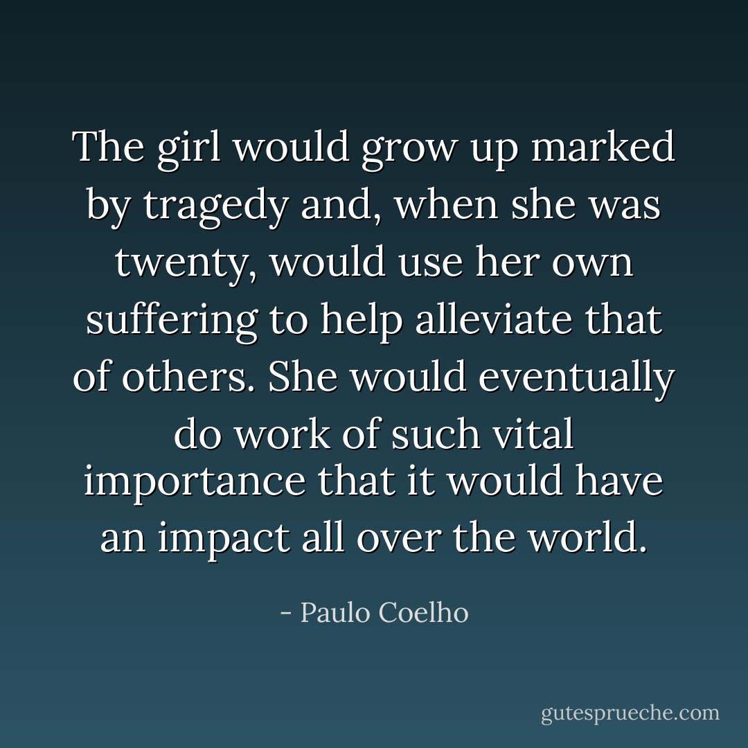 The girl would grow up marked by tragedy and, when she was twenty, would use her own suffering to help alleviate that of others. She would eventually do work of such vital importance that it would have an impact all over the world. - Paulo Coelho