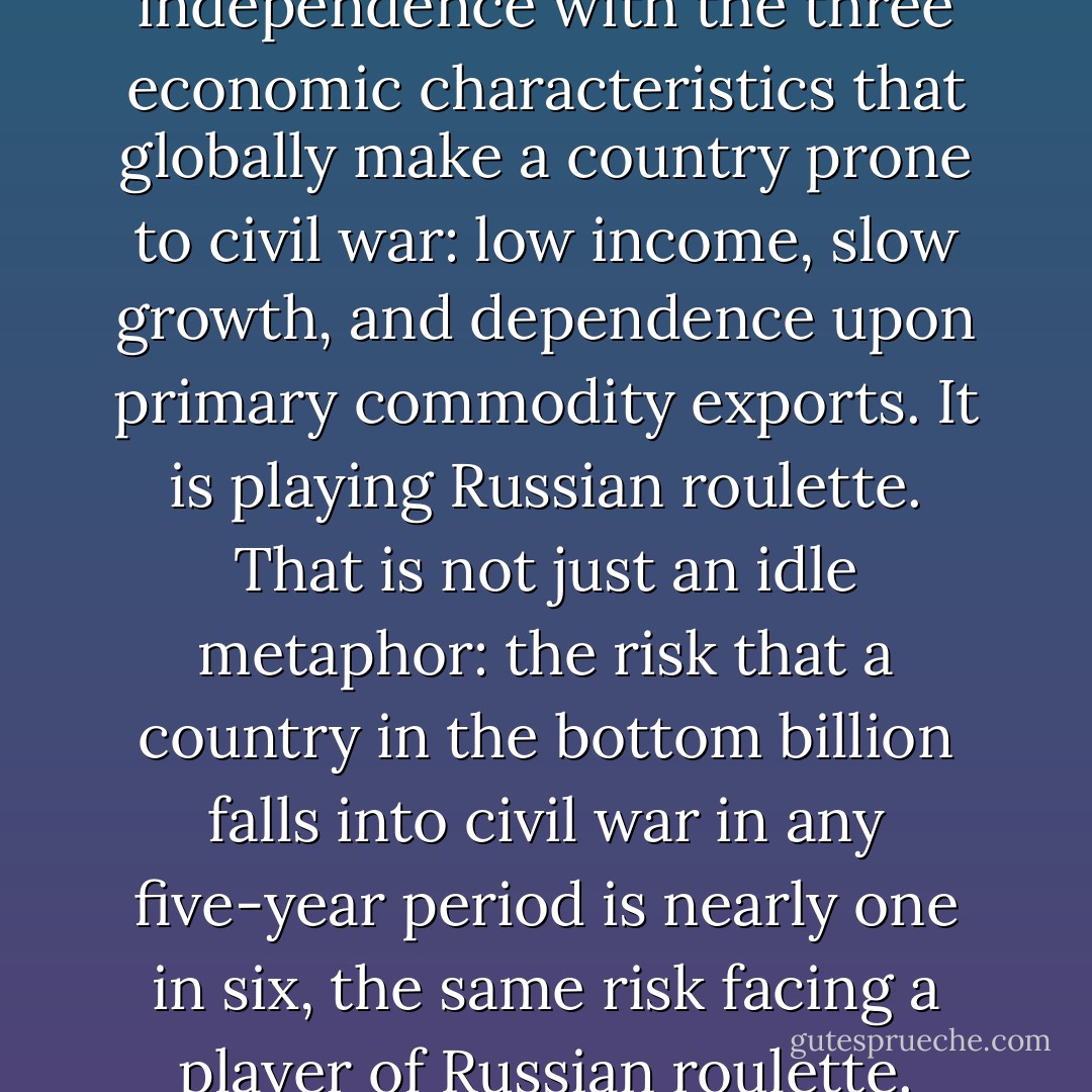 Suppose a country starts its independence with the three economic characteristics that globally make a country prone to civil war: low income, slow growth, and dependence upon primary commodity exports. It is playing Russian roulette. That is not just an idle metaphor: the risk that a country in the bottom billion falls into civil war in any five-year period is nearly one in six, the same risk facing a player of Russian roulette. - Paul Collier