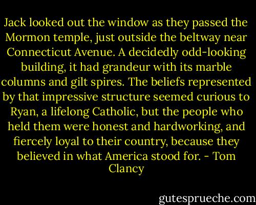 Jack looked out the window as they passed the Mormon temple, just outside the beltway near Connecticut Avenue. A decidedly odd-looking building, it had grandeur with its marble columns and gilt spires. The beliefs represented by that impressive structure seemed curious to Ryan, a lifelong Catholic, but the people who held them were honest and hardworking, and fiercely loyal to their country, because they believed in what America stood for. - Tom Clancy
