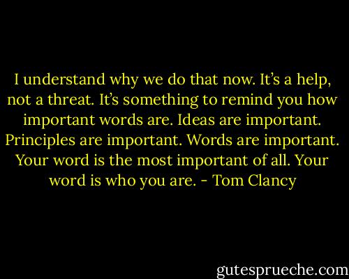 I understand why we do that now. It’s a help, not a threat. It’s something to remind you how important words are. Ideas are important. Principles are important. Words are important. Your word is the most important of all. Your word is who you are. - Tom Clancy