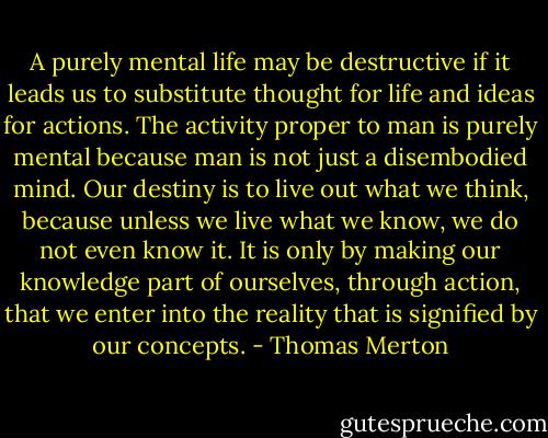 A purely mental life may be destructive if it leads us to substitute thought for life and ideas for actions. The activity proper to man is purely mental because man is not just a disembodied mind. Our destiny is to live out what we think, because unless we live what we know, we do not even know it. It is only by making our knowledge part of ourselves, through action, that we enter into the reality that is signified by our concepts. - Thomas Merton