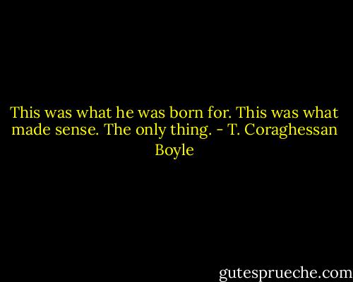This was what he was born for. This was what made sense. The only thing. - T. Coraghessan Boyle
