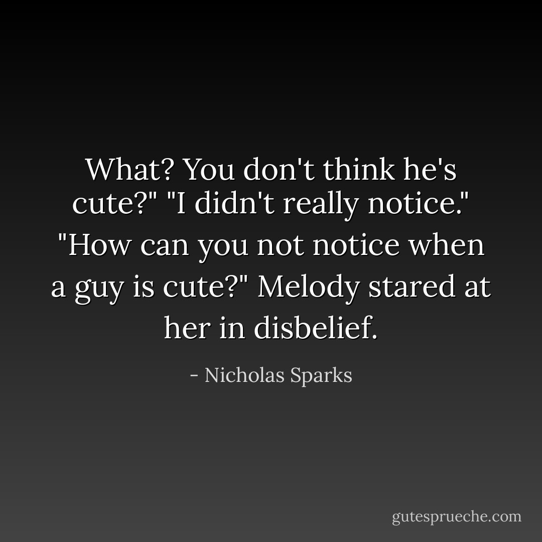 What? You don't think he's cute?"<br />"I didn't really notice."<br />"How can you not notice when a guy is cute?" Melody stared at her in disbelief. - Nicholas Sparks