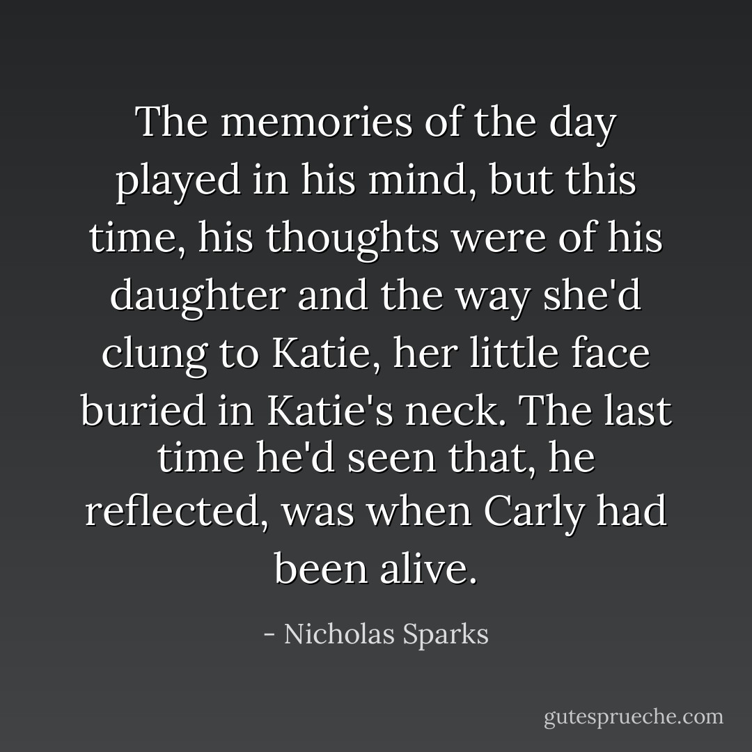 The memories of the day played in his mind, but this time, his thoughts were of his daughter and the way she'd clung to Katie, her little face buried in Katie's neck.<br />The last time he'd seen that, he reflected, was when Carly had been alive. - Nicholas Sparks