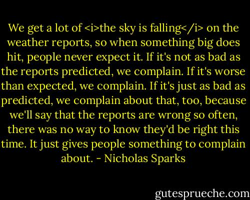 We get a lot of <i>the sky is falling</i> on the weather reports, so when something big does hit, people never expect it. If it's not as bad as the reports predicted, we complain. If it's worse than expected, we complain. If it's just as bad as predicted, we complain about that, too, because we'll say that the reports are wrong so often, there was no way to know they'd be right this time. It just gives people something to complain about. - Nicholas Sparks