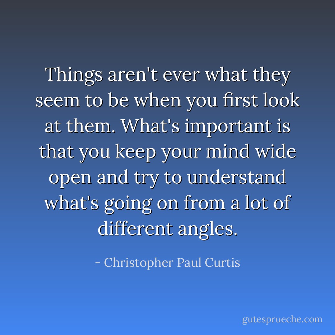 Things aren't ever what they seem to be when you first look at them. What's important is that you keep your mind wide open and try to understand what's going on from a lot of different angles. - Christopher Paul Curtis