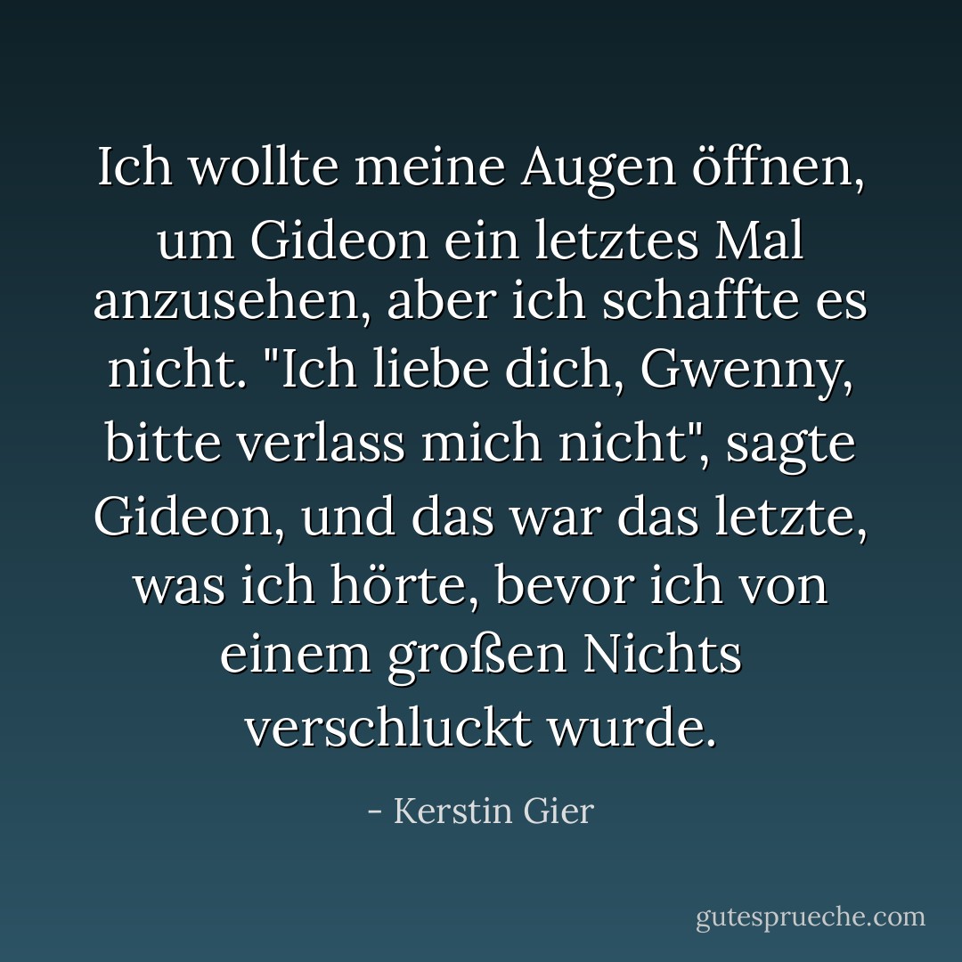 Ich wollte meine Augen öffnen, um Gideon ein letztes Mal anzusehen, aber ich schaffte es nicht.<br />"Ich liebe dich, Gwenny, bitte verlass mich nicht", sagte Gideon, und das war das letzte, was ich hörte, bevor ich von einem großen Nichts verschluckt wurde. - Kerstin Gier