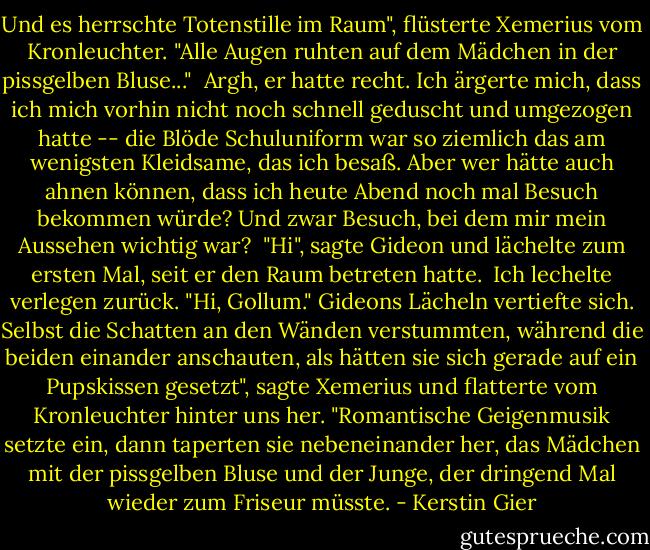 Und es herrschte Totenstille im Raum", flüsterte Xemerius vom Kronleuchter. "Alle Augen ruhten auf dem Mädchen in der pissgelben Bluse..." <br />Argh, er hatte recht. Ich ärgerte mich, dass ich mich vorhin nicht noch schnell geduscht und umgezogen hatte -- die Blöde Schuluniform war so ziemlich das am wenigsten Kleidsame, das ich besaß. Aber wer hätte auch ahnen können, dass ich heute Abend noch mal Besuch bekommen würde? Und zwar Besuch, bei dem mir mein Aussehen wichtig war? <br />"Hi", sagte Gideon und lächelte zum ersten Mal, seit er den Raum betreten hatte. <br />Ich lechelte verlegen zurück. "Hi, Gollum."<br />Gideons Lächeln vertiefte sich.<br />Selbst die Schatten an den Wänden verstummten, während die beiden einander anschauten, als hätten sie sich gerade auf ein Pupskissen gesetzt", sagte Xemerius und flatterte vom Kronleuchter hinter uns her. "Romantische Geigenmusik setzte ein, dann taperten sie nebeneinander her, das Mädchen mit der pissgelben Bluse und der Junge, der dringend Mal wieder zum Friseur müsste. - Kerstin Gier