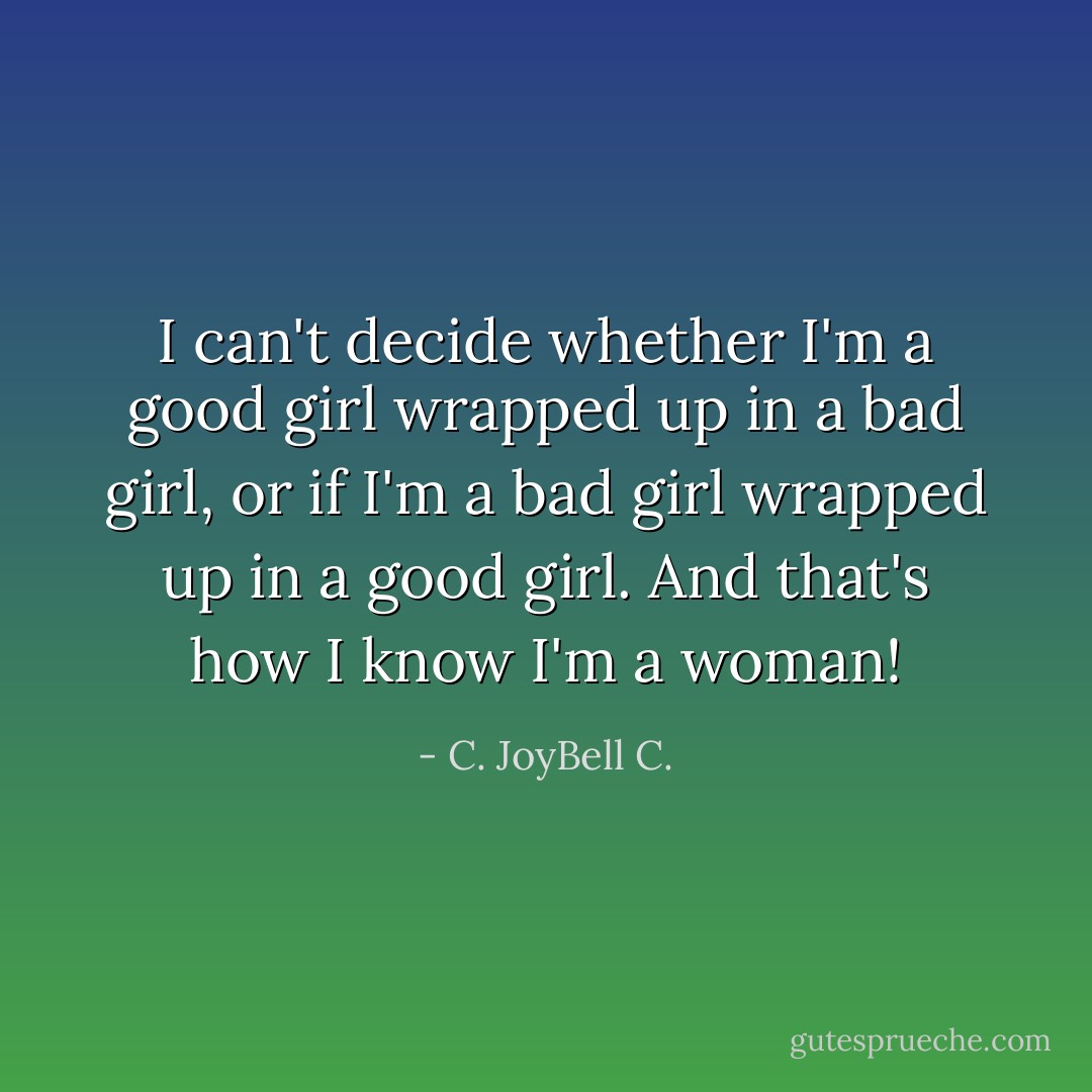 I can't decide whether I'm a good girl wrapped up in a bad girl, or if I'm a bad girl wrapped up in a good girl. And that's how I know I'm a woman! - C. JoyBell C.