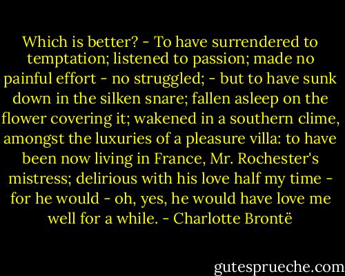 Which is better? - To have surrendered to temptation; listened to passion; made no painful effort - no struggled; - but to have sunk down in the silken snare; fallen asleep on the flower covering it; wakened in a southern clime, amongst the luxuries of a pleasure villa: to have been now living in France, Mr. Rochester's mistress; delirious with his love half my time - for he would - oh, yes, he would have love me well for a while. - Charlotte Brontë