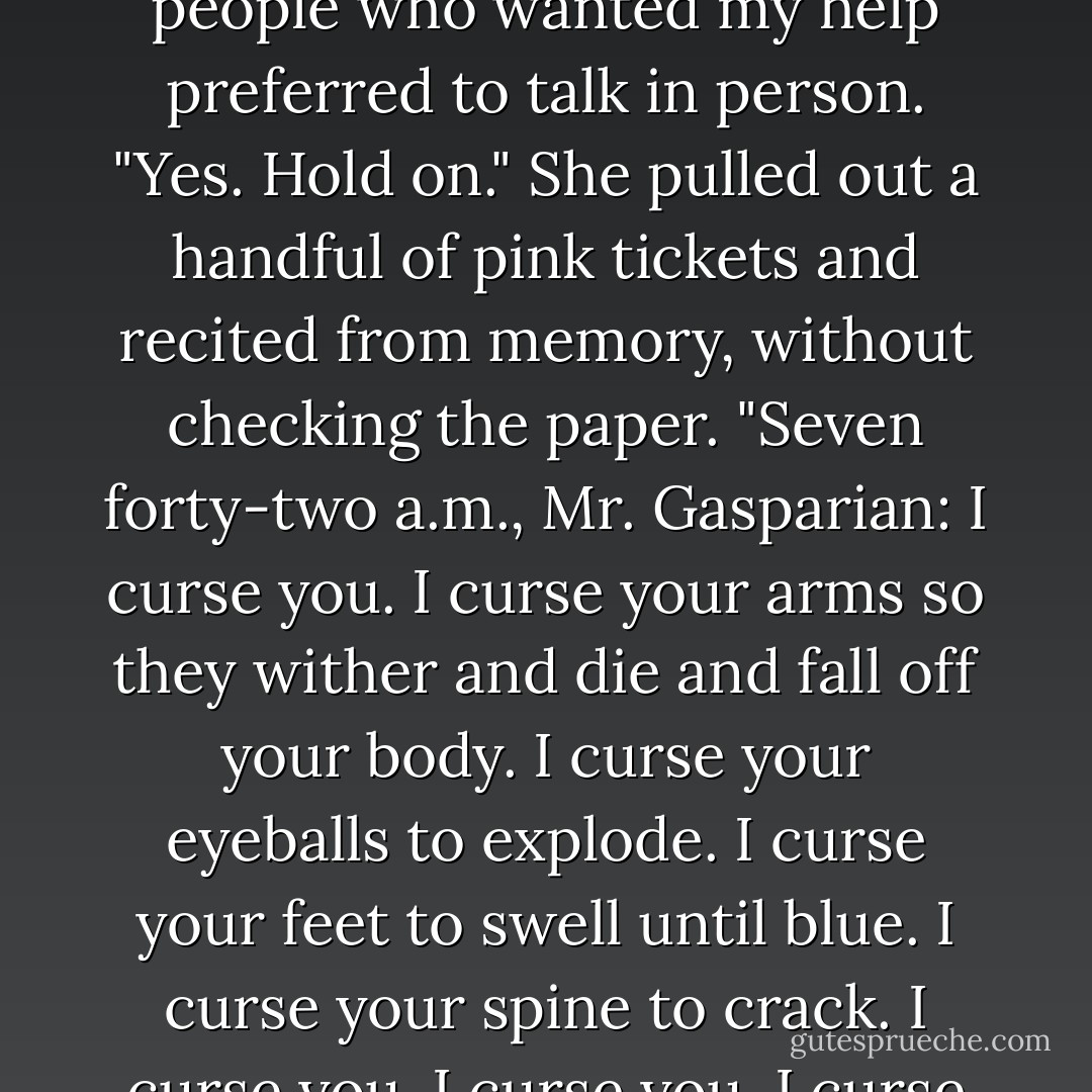 Any messages for me?" Usually I got one or two, but mostly people who wanted my help preferred to talk in person.<br />"Yes. Hold on." She pulled out a handful of pink tickets and recited from memory, without checking the paper. "Seven forty-two a.m., Mr. Gasparian: I curse you. I curse your arms so they wither and die and fall off your body. I curse your eyeballs to explode. I curse your feet to swell until blue. I curse your spine to crack. I curse you. I curse you. I curse you. - Ilona Andrews