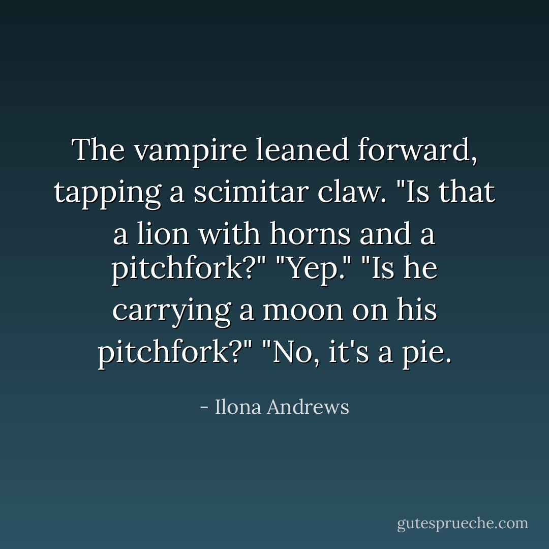 The vampire leaned forward, tapping a scimitar claw. "Is that a lion with horns and a pitchfork?"<br />"Yep."<br />"Is he carrying a moon on his pitchfork?"<br />"No, it's a pie. - Ilona Andrews