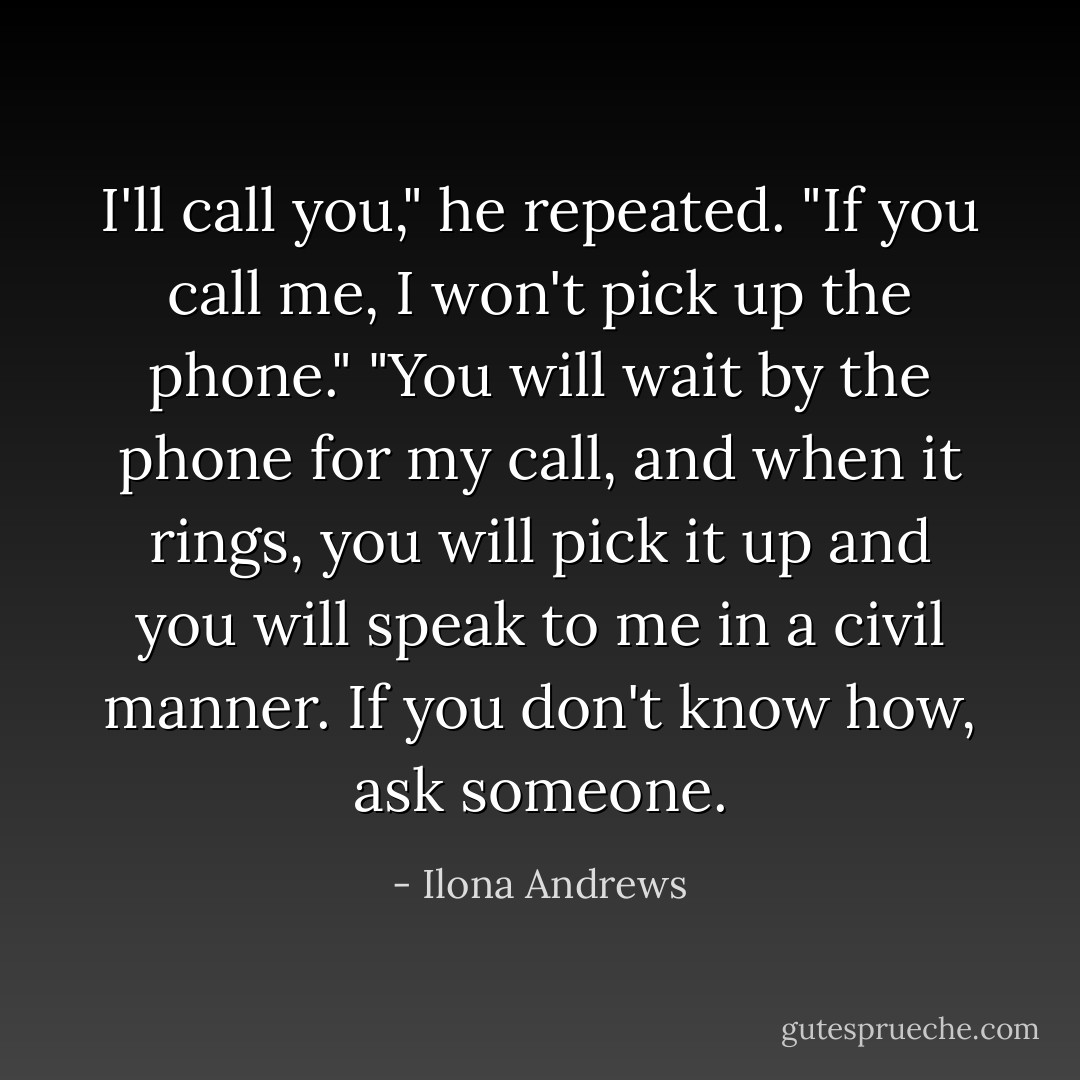 I'll call you," he repeated.<br />"If you call me, I won't pick up the phone."<br />"You will wait by the phone for my call, and when it rings, you will pick it up and you will speak to me in a civil manner. If you don't know how, ask someone. - Ilona Andrews