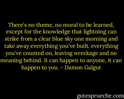 There's no theme, no moral to be learned, except for the knowledge that lightning can strike from a clear blue sky one morning and take away everything you've built, everything you've counted on, leaving wreckage and no meaning behind. It can happen to anyone, it can happen to you. - Damon Galgut