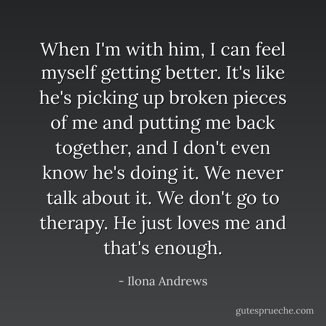 When I'm with him, I can feel myself getting better. It's like he's picking up broken pieces of me and putting me back together, and I don't even know he's doing it. We never talk about it. We don't go to therapy. He just loves me and that's enough. - Ilona Andrews