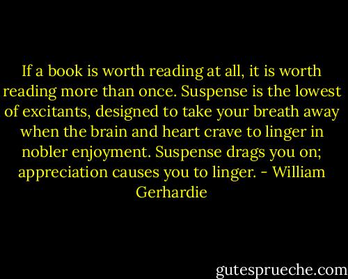 If a book is worth reading at all, it is worth reading more than once. Suspense is the lowest of excitants, designed to take your breath away when the brain and heart crave to linger in nobler enjoyment. Suspense drags you on; appreciation causes you to linger. - William Gerhardie