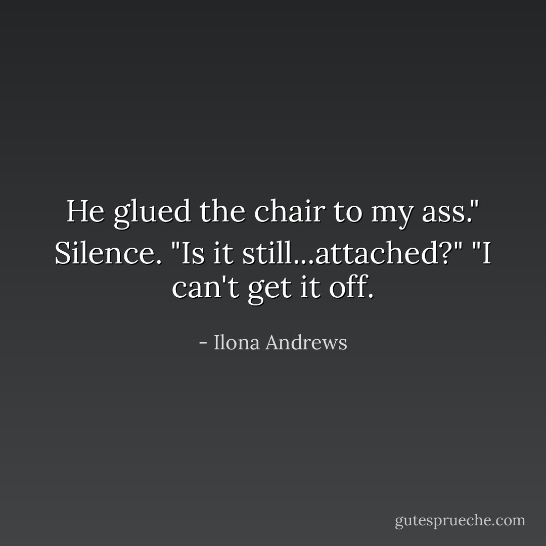 He glued the chair to my ass."<br />Silence.<br />"Is it still...attached?"<br />"I can't get it off. - Ilona Andrews