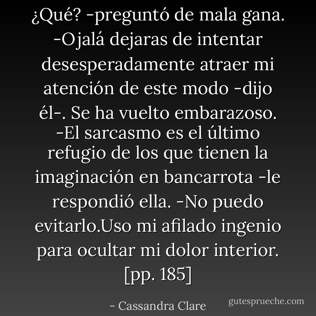 ¿Qué? -preguntó de mala gana.<br />-Ojalá dejaras de intentar desesperadamente atraer mi atención de este modo -dijo él-. Se ha vuelto embarazoso.<br />-El sarcasmo es el último refugio de los que tienen la imaginación en bancarrota -le respondió ella.<br />-No puedo evitarlo.Uso mi afilado ingenio para ocultar mi dolor interior. [pp. 185] - Cassandra Clare