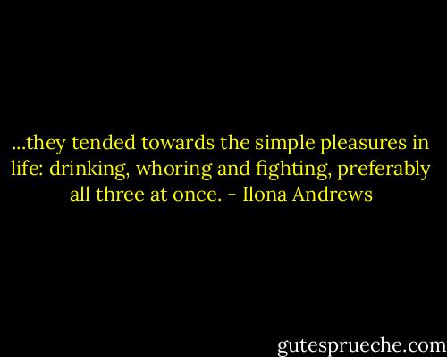 ...they tended towards the simple pleasures in life: drinking, whoring and fighting, preferably all three at once. - Ilona Andrews