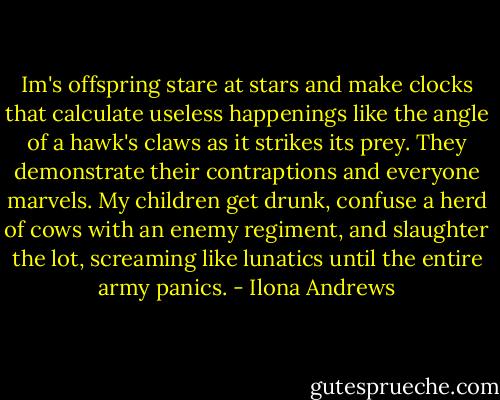 Im's offspring stare at stars and make clocks that calculate useless happenings like the angle of a hawk's claws as it strikes its prey. They demonstrate their contraptions and everyone marvels. My children get drunk, confuse a herd of cows with an enemy regiment, and slaughter the lot, screaming like lunatics until the entire army panics. - Ilona Andrews