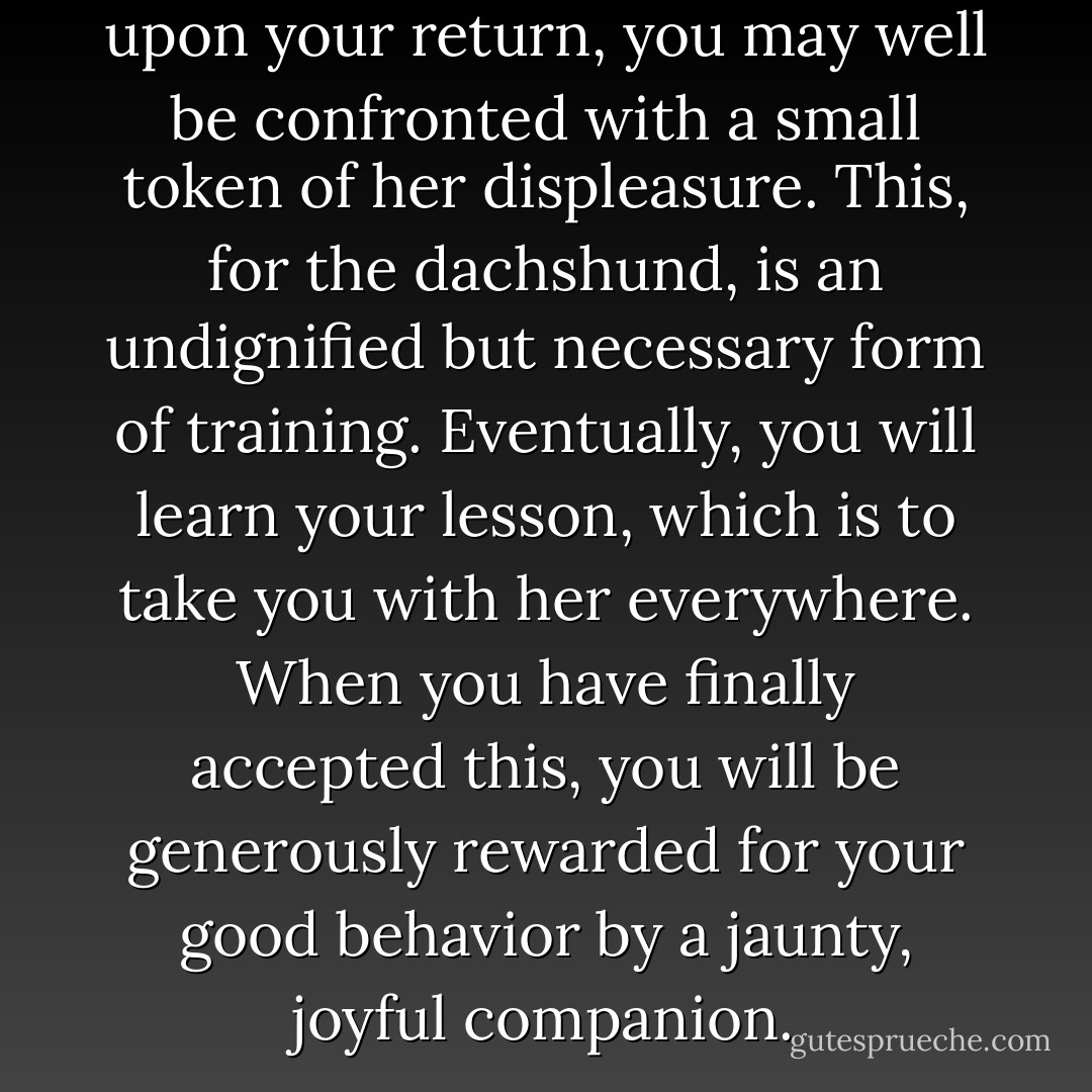 Abandon a dachshund and upon your return, you may well be confronted with a small token of her displeasure. This, for the dachshund, is an undignified but necessary form of training. Eventually, you will learn your lesson, which is to take you with her everywhere. When you have finally accepted this, you will be generously rewarded for your good behavior by a jaunty, joyful companion. - Mary Doria Russell