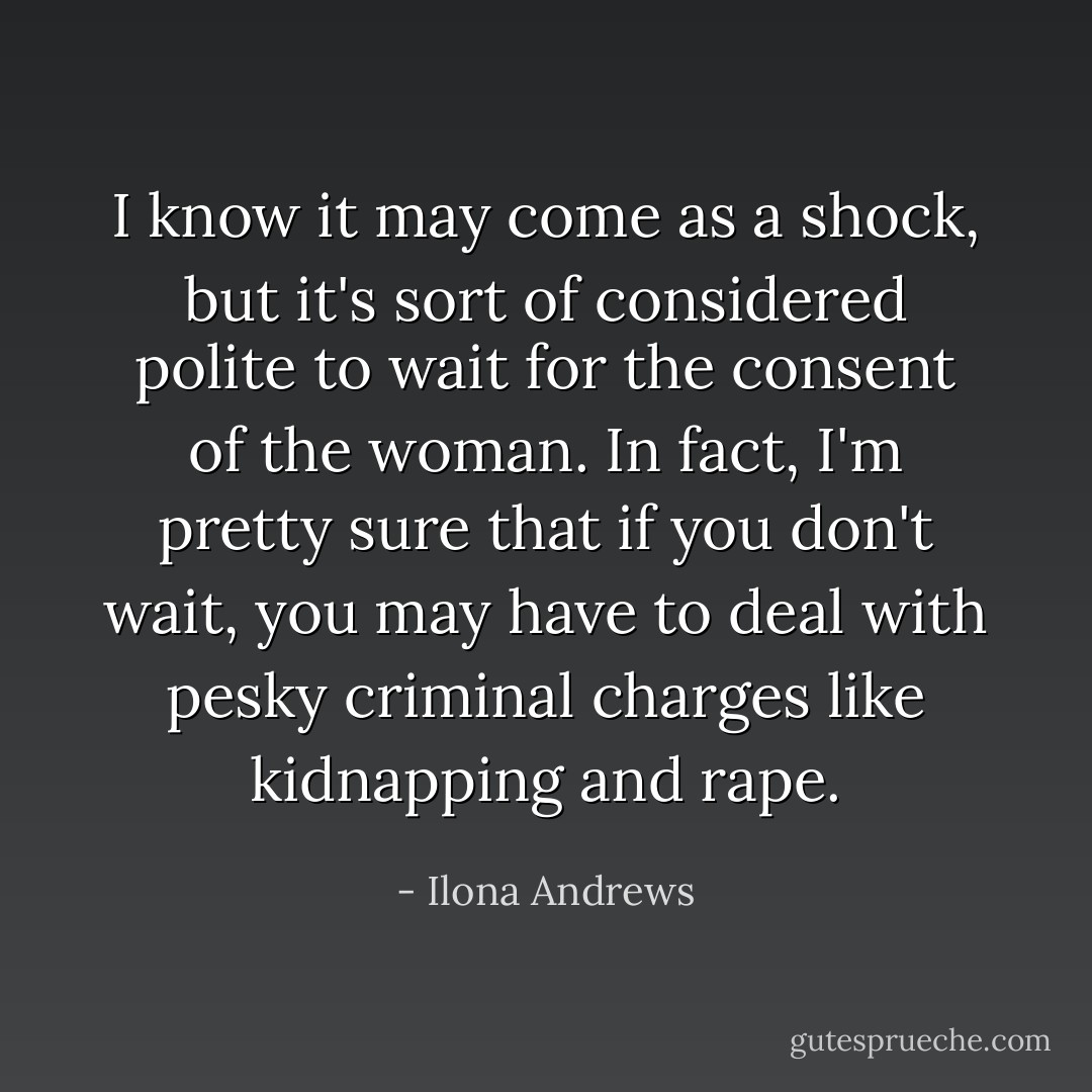I know it may come as a shock, but it's sort of considered polite to wait for the consent of the woman. In fact, I'm pretty sure that if you don't wait, you may have to deal with pesky criminal charges like kidnapping and rape. - Ilona Andrews