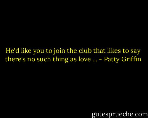 He'd like you to join the club that likes to say<br />there's no such thing as love ... - Patty Griffin
