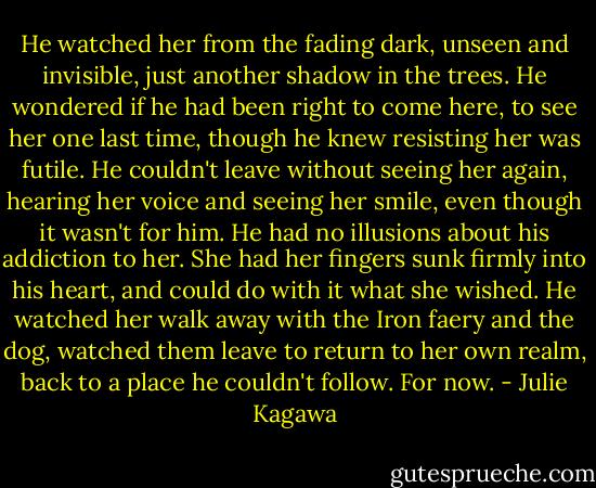 He watched her from the fading dark, unseen and invisible, just another shadow in the trees. He wondered if he had been right to come here, to see her one last time, though he knew resisting her was futile. He couldn't leave without seeing her again, hearing her voice and seeing her smile, even though it wasn't for him. He had no illusions about his addiction to her. She had her fingers sunk firmly into his heart, and could do with it what she wished.<br />He watched her walk away with the Iron faery and the dog, watched them leave to return to her own realm, back to a place he couldn't follow.<br />For now. - Julie Kagawa