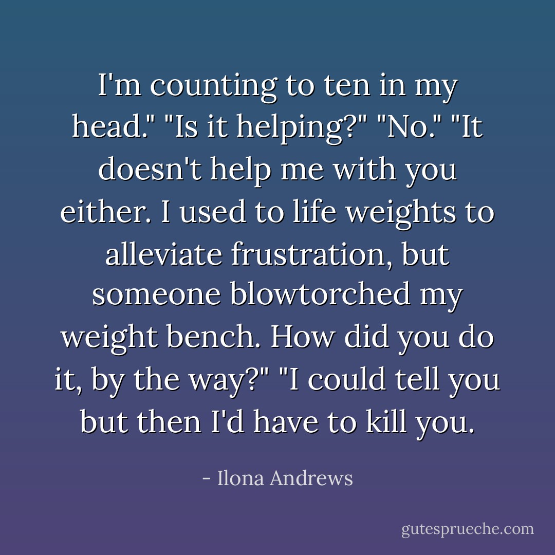 I'm counting to ten in my head."<br />"Is it helping?"<br />"No."<br />"It doesn't help me with you either. I used to life weights to alleviate frustration, but someone blowtorched my weight bench. How did you do it, by the way?"<br />"I could tell you but then I'd have to kill you. - Ilona Andrews
