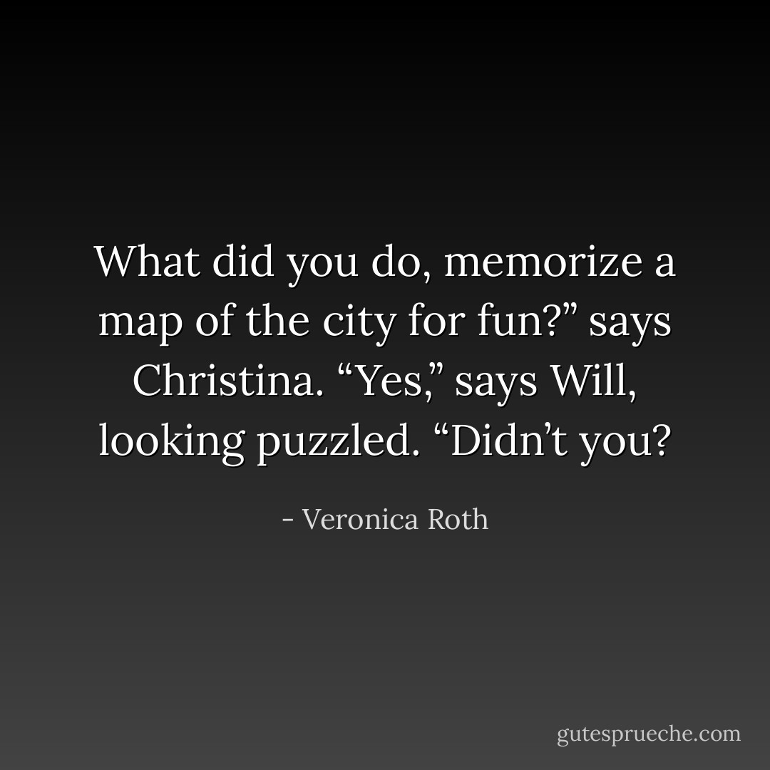 What did you do, memorize a map of the city for fun?” says Christina.<br />“Yes,” says Will, looking puzzled. “Didn’t you? - Veronica Roth