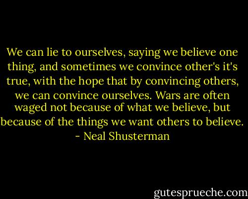 We can lie to ourselves, saying we believe one thing, and sometimes we convince other's it's true, with the hope that by convincing others, we can convince ourselves. Wars are often waged not because of what we believe, but because of the things we want others to believe. - Neal Shusterman