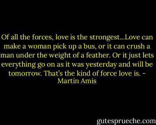 Of all the forces, love is the strongest...Love can make a woman pick up a bus, or it can crush a man under the weight of a feather. Or it just lets everything go on as it was yesterday and will be tomorrow. That’s the kind of force love is. - Martin Amis