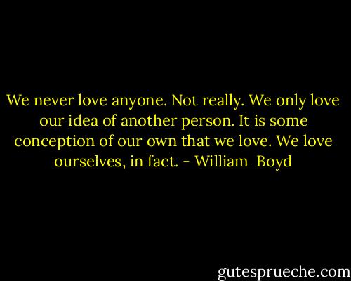 We never love anyone. Not really. We only love our idea of another person. It is some conception of our own that we love. We love ourselves, in fact. - William  Boyd