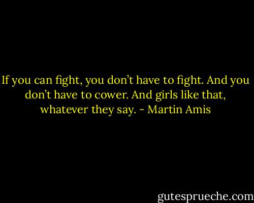 If you can fight, you don’t have to fight. And you don’t have to cower. And girls like that, whatever they say. - Martin Amis