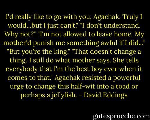 I'd really like to go with you, Agachak. Truly I would...but I just can't."<br />"I don't understand. Why not?"<br />"I'm not allowed to leave home. My mother'd punish me something awful if I did..."<br />"But you're the king."<br />"That doesn't change a thing. I still do what mother says. She tells everybody that I'm the best boy ever when it comes to that."<br />Agachak resisted a powerful urge to change this half-wit into a toad or perhaps a jellyfish. - David Eddings