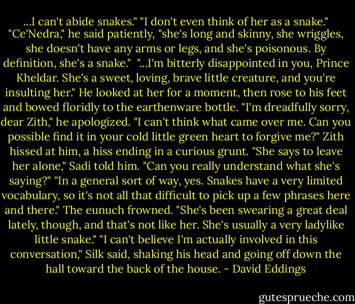 ...I can't abide snakes."<br />"I don't even think of her as a snake."<br />"Ce'Nedra," he said patiently, "she's long and skinny, she wriggles, she doesn't have any arms or legs, and she's poisonous. By definition, she's a snake." <br />"...I'm bitterly disappointed in you, Prince Kheldar. She's a sweet, loving, brave little creature, and you're insulting her." He looked at her for a moment, then rose to his feet and bowed floridly to the earthenware bottle. "I'm dreadfully sorry, dear Zith," he apologized. "I can't think what came over me. Can you possible find it in your cold little green heart to forgive me?"<br />Zith hissed at him, a hiss ending in a curious grunt.<br />"She says to leave her alone," Sadi told him.<br />"Can you really understand what she's saying?"<br />"In a general sort of way, yes. Snakes have a very limited vocabulary, so it's not all that difficult to pick up a few phrases here and there." The eunuch frowned. "She's been swearing a great deal lately, though, and that's not like her. She's usually a very ladylike little snake."<br />"I can't believe I'm actually involved in this conversation," Silk said, shaking his head and going off down the hall toward the back of the house. - David Eddings