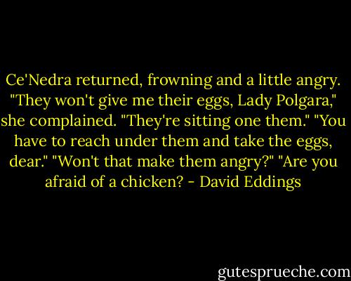 Ce'Nedra returned, frowning and a little angry. "They won't give me their eggs, Lady Polgara," she complained. "They're sitting one them."<br />"You have to reach under them and take the eggs, dear."<br />"Won't that make them angry?"<br />"Are you afraid of a chicken? - David Eddings