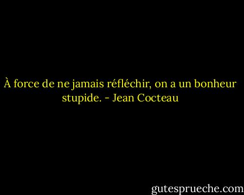 À force de ne jamais réfléchir, on a un bonheur stupide. - Jean Cocteau