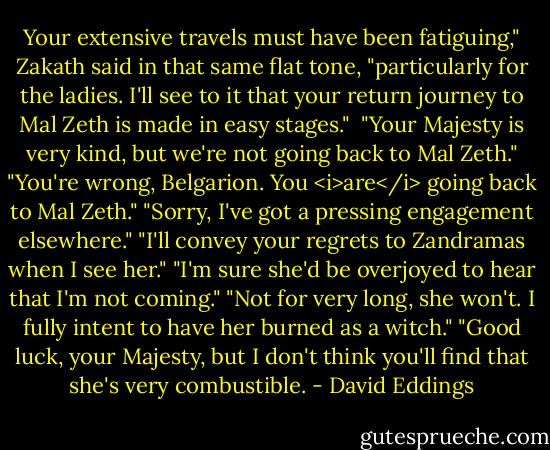 Your extensive travels must have been fatiguing," Zakath said in that same flat tone, "particularly for the ladies. I'll see to it that your return journey to Mal Zeth is made in easy stages." <br />"Your Majesty is very kind, but we're not going back to Mal Zeth."<br />"You're wrong, Belgarion. You <i>are</i> going back to Mal Zeth."<br />"Sorry, I've got a pressing engagement elsewhere."<br />"I'll convey your regrets to Zandramas when I see her."<br />"I'm sure she'd be overjoyed to hear that I'm not coming."<br />"Not for very long, she won't. I fully intent to have her burned as a witch."<br />"Good luck, your Majesty, but I don't think you'll find that she's very combustible. - David Eddings