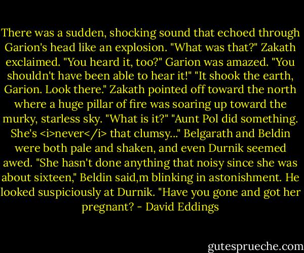 There was a sudden, shocking sound that echoed through Garion's head like an explosion.<br />"What was that?" Zakath exclaimed.<br />"You heard it, too?" Garion was amazed. "You shouldn't have been able to hear it!"<br />"It shook the earth, Garion. Look there." Zakath pointed off toward the north where a huge pillar of fire was soaring up toward the murky, starless sky. "What is it?"<br />"Aunt Pol did something. She's <i>never</i> that clumsy..."<br />Belgarath and Beldin were both pale and shaken, and even Durnik seemed awed.<br />"She hasn't done anything that noisy since she was about sixteen," Beldin said,m blinking in astonishment. He looked suspiciously at Durnik. "Have you gone and got her pregnant? - David Eddings