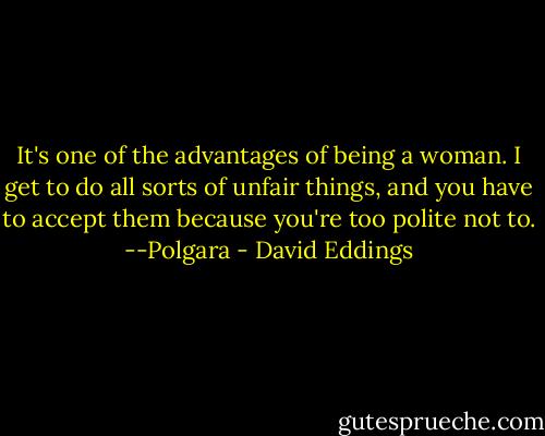 It's one of the advantages of being a woman. I get to do all sorts of unfair things, and you have to accept them because you're too polite not to.<br />--Polgara - David Eddings