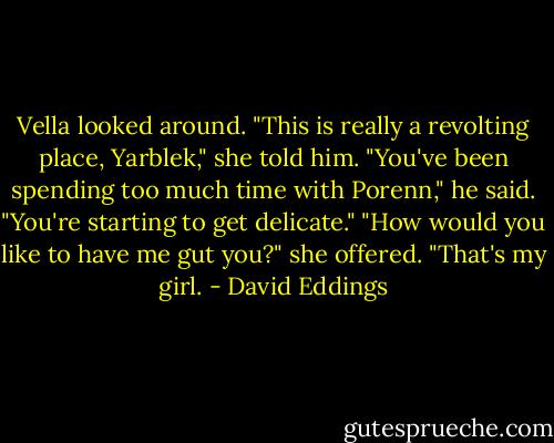 Vella looked around. "This is really a revolting place, Yarblek," she told him.<br />"You've been spending too much time with Porenn," he said. "You're starting to get delicate."<br />"How would you like to have me gut you?" she offered.<br />"That's my girl. - David Eddings