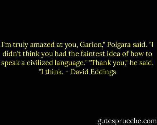 I'm truly amazed at you, Garion," Polgara said. "I didn't think you had the faintest idea of how to speak a civilized language."<br />"Thank you," he said, "I think. - David Eddings