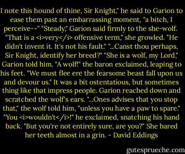 I note this hound of thine, Sir Knight," he said to Garion to ease them past an embarrassing moment, "a bitch, I perceive--"<br />"Steady," Garion said firmly to the she-wolf. <br />"That is a <i>very</i> offensive term," she growled.<br />"He didn't invent it. It's not his fault."<br />"...Canst thou perhaps, Sir Knight, identify her breed?"<br />"She is a wolf, my Lord," Garion told him.<br />"A wolf!" the baron exclaimed, leaping to his feet. "We must flee ere the fearsome beast fall upon us and devour us."<br />It was a bit ostentatious, but sometimes thing like that impress people. Garion reached down and scratched the wolf's ears.<br />"...Ones advises that you stop that," the wolf told him, "unless you have a paw to spare."<br />"You <i>wouldn't</i>!" he exclaimed, snatching his hand back.<br />"But you're not entirely sure, are you?" She bared her teeth almost in a grin. - David Eddings