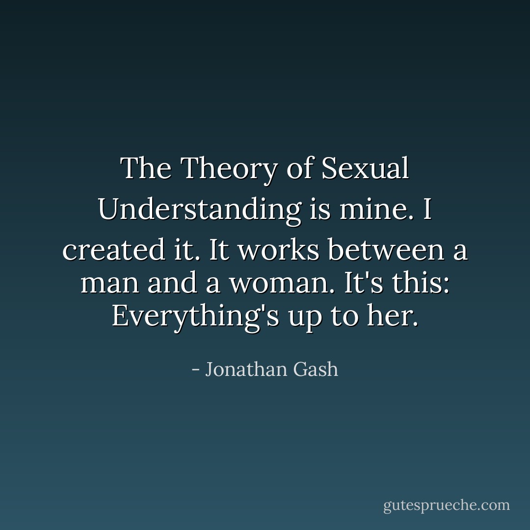 The Theory of Sexual Understanding is mine. I created it. It works between a man and a woman. It's this: Everything's up to her. - Jonathan Gash
