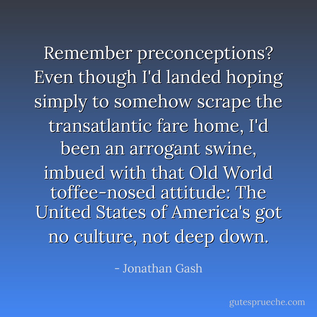 Remember preconceptions? Even though I'd landed hoping simply to somehow scrape the transatlantic fare home, I'd been an arrogant swine, imbued with that Old World toffee-nosed attitude: The United States of America's got no culture, not deep down. - Jonathan Gash