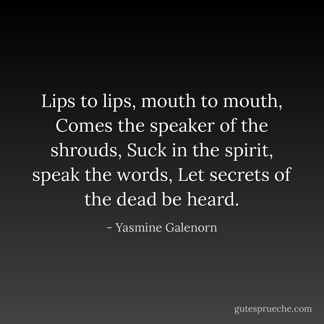Lips to lips, mouth to mouth,<br />Comes the speaker of the shrouds,<br />Suck in the spirit, speak the words,<br />Let secrets of the dead be heard. - Yasmine Galenorn